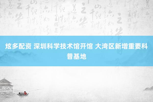 炫多配资 深圳科学技术馆开馆 大湾区新增重要科普基地
