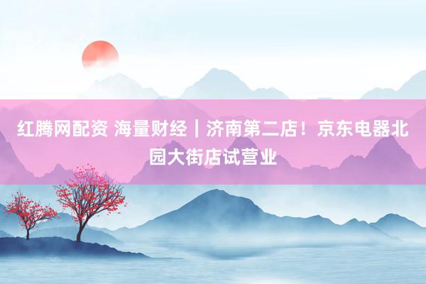 红腾网配资 海量财经｜济南第二店！京东电器北园大街店试营业