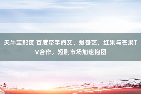天牛宝配资 百度牵手阅文、爱奇艺，红果与芒果TV合作，短剧市场加速抱团