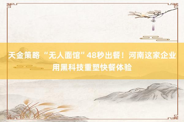 天金策略 “无人面馆”48秒出餐！河南这家企业用黑科技重塑快餐体验