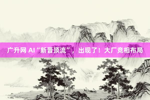 广升网 AI“新晋顶流”，出现了！大厂竞相布局