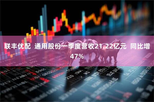 联丰优配  通用股份一季度营收21.22亿元  同比增47%