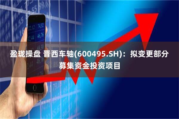 盈珑操盘 晋西车轴(600495.SH)：拟变更部分募集资金投资项目