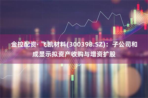 金控配资· 飞凯材料(300398.SZ)：子公司和成显示拟资产收购与增资扩股