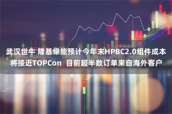 武汉世牛 隆基绿能预计今年末HPBC2.0组件成本将接近TOPCon  目前超半数订单来自海外客户