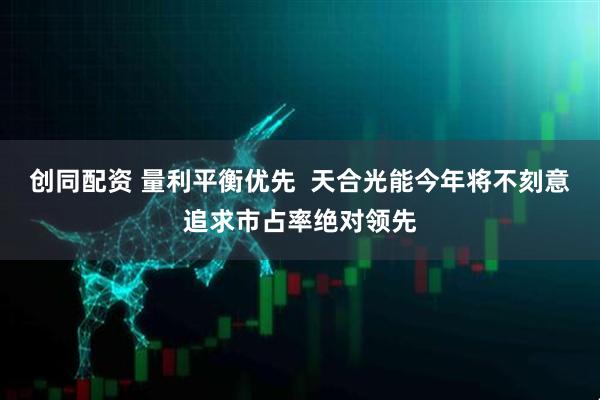 创同配资 量利平衡优先  天合光能今年将不刻意追求市占率绝对领先