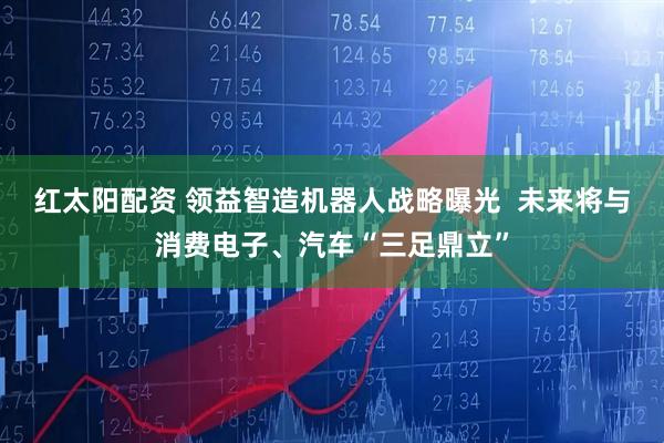 红太阳配资 领益智造机器人战略曝光  未来将与消费电子、汽车“三足鼎立”