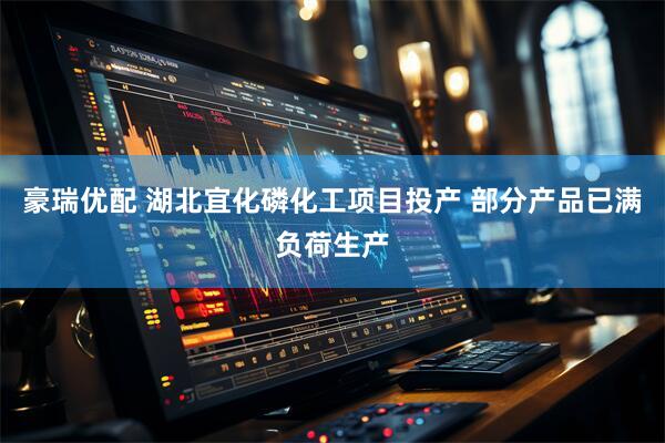 豪瑞优配 湖北宜化磷化工项目投产 部分产品已满负荷生产