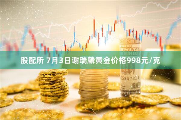 股配所 7月3日谢瑞麟黄金价格998元/克
