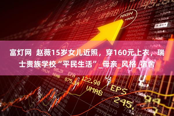 富灯网  赵薇15岁女儿近照，穿160元上衣，瑞士贵族学校“平民生活”_母亲_风格_宿舍