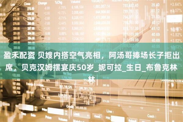 盈禾配资 贝嫂内搭空气亮相，阿汤哥捧场长子拒出席，贝克汉姆摆宴庆50岁_妮可拉_生日_布鲁克林