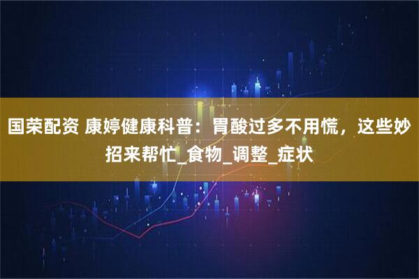 国荣配资 康婷健康科普：胃酸过多不用慌，这些妙招来帮忙_食物_调整_症状