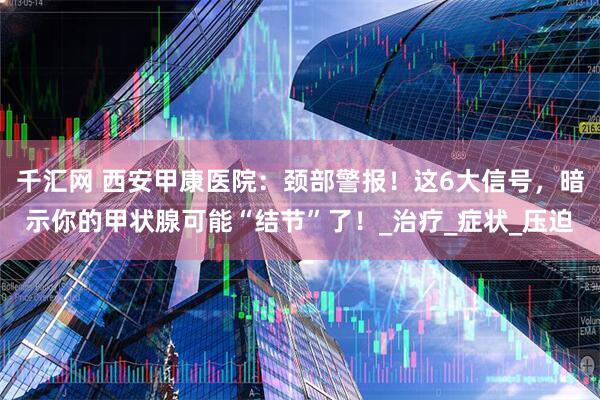 千汇网 西安甲康医院：颈部警报！这6大信号，暗示你的甲状腺可能“结节”了！_治疗_症状_压迫