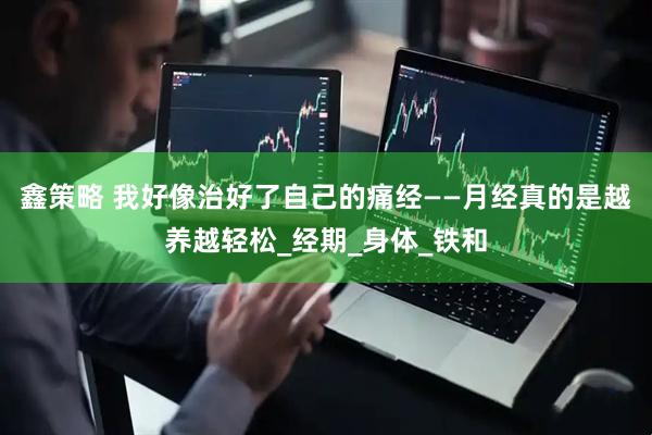 鑫策略 我好像治好了自己的痛经——月经真的是越养越轻松_经期_身体_铁和