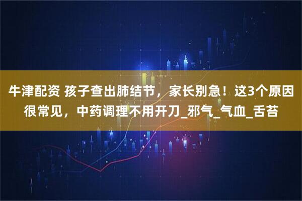 牛津配资 孩子查出肺结节，家长别急！这3个原因很常见，中药调理不用开刀_邪气_气血_舌苔