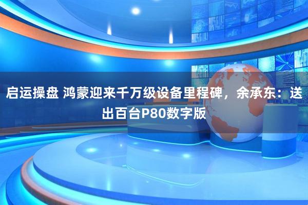 启运操盘 鸿蒙迎来千万级设备里程碑，余承东：送出百台P80数字版