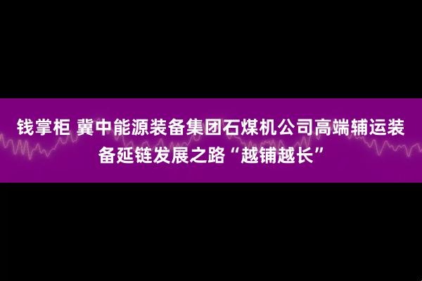 钱掌柜 冀中能源装备集团石煤机公司高端辅运装备延链发展之路“越铺越长”