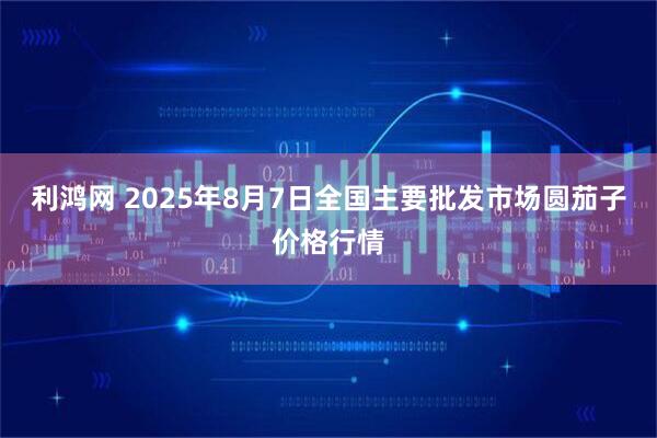 利鸿网 2025年8月7日全国主要批发市场圆茄子价格行情