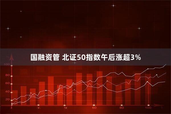 国融资管 北证50指数午后涨超3%