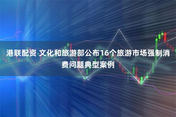 港联配资 文化和旅游部公布16个旅游市场强制消费问题典型案例