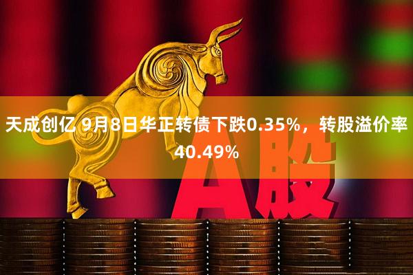 天成创亿 9月8日华正转债下跌0.35%,转股溢价率40.49%