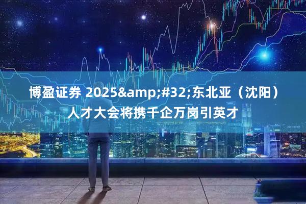 博盈证券 2025&#32;东北亚（沈阳）人才大会将携千企万岗引英才