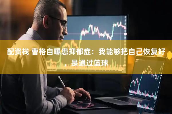 配资栈 曹格自曝患抑郁症：我能够把自己恢复好，是通过篮球